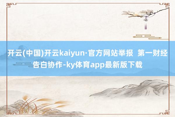 开云(中国)开云kaiyun·官方网站举报  第一财经告白协作-ky体育app最新版下载