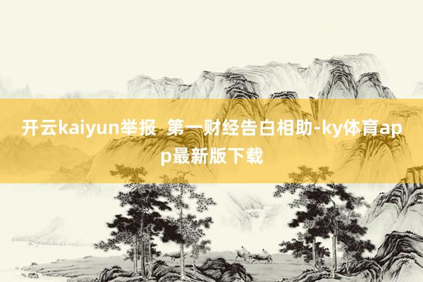 开云kaiyun举报  第一财经告白相助-ky体育app最新版下载