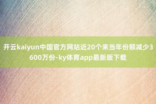 开云kaiyun中国官方网站近20个来当年份额减少3600万份-ky体育app最新版下载