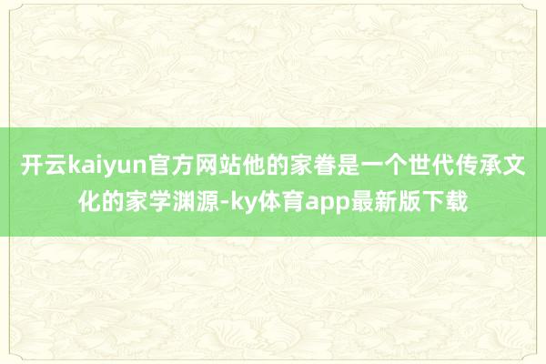 开云kaiyun官方网站他的家眷是一个世代传承文化的家学渊源-ky体育app最新版下载