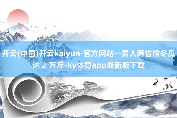 开云(中国)开云kaiyun·官方网站一男人跨省偷冬瓜达 2 万斤-ky体育app最新版下载