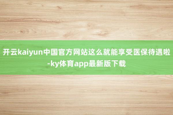 开云kaiyun中国官方网站这么就能享受医保待遇啦-ky体育app最新版下载