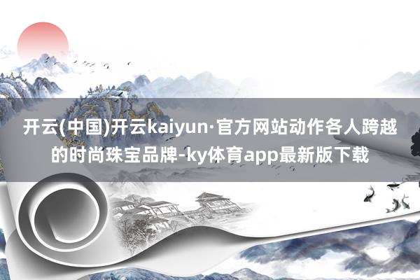 开云(中国)开云kaiyun·官方网站动作各人跨越的时尚珠宝品牌-ky体育app最新版下载