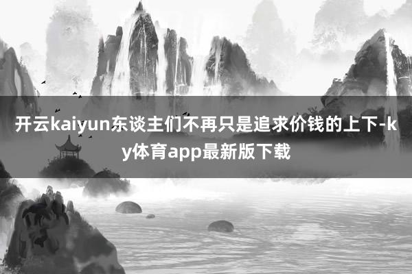 开云kaiyun东谈主们不再只是追求价钱的上下-ky体育app最新版下载