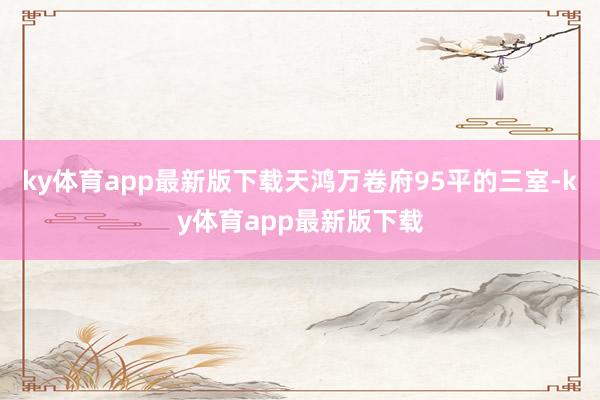 ky体育app最新版下载天鸿万卷府95平的三室-ky体育app最新版下载