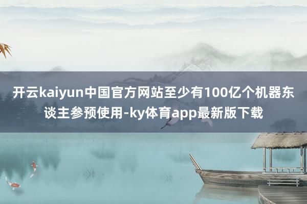 开云kaiyun中国官方网站至少有100亿个机器东谈主参预使用-ky体育app最新版下载