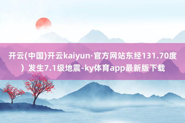 开云(中国)开云kaiyun·官方网站东经131.70度）发生7.1级地震-ky体育app最新版下载