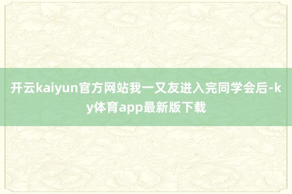 开云kaiyun官方网站我一又友进入完同学会后-ky体育app最新版下载