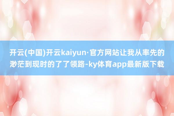 开云(中国)开云kaiyun·官方网站让我从率先的渺茫到现时的了了领路-ky体育app最新版下载