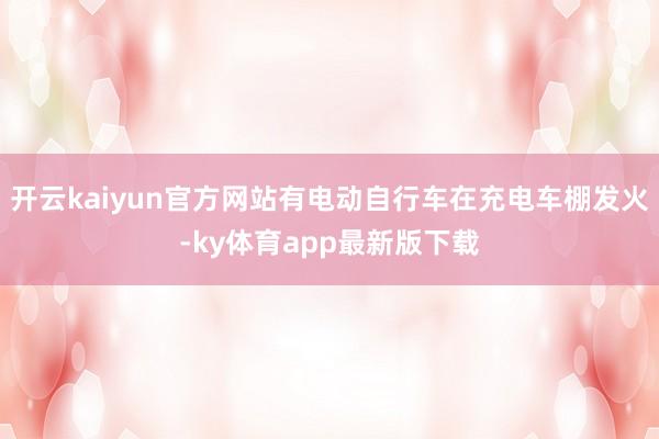 开云kaiyun官方网站有电动自行车在充电车棚发火-ky体育app最新版下载