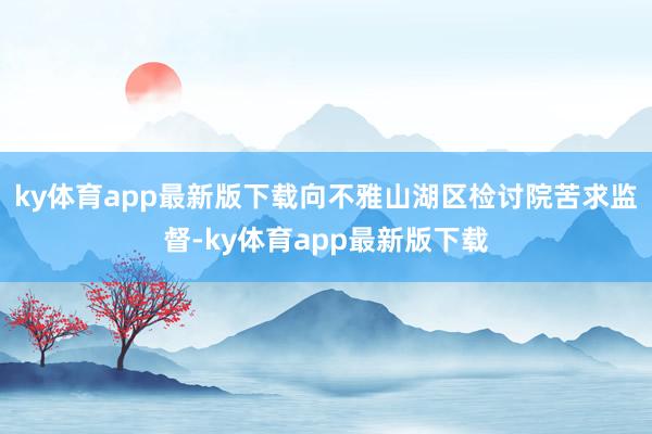 ky体育app最新版下载向不雅山湖区检讨院苦求监督-ky体育app最新版下载