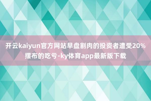 开云kaiyun官方网站早盘割肉的投资者遭受20%摆布的吃亏-ky体育app最新版下载