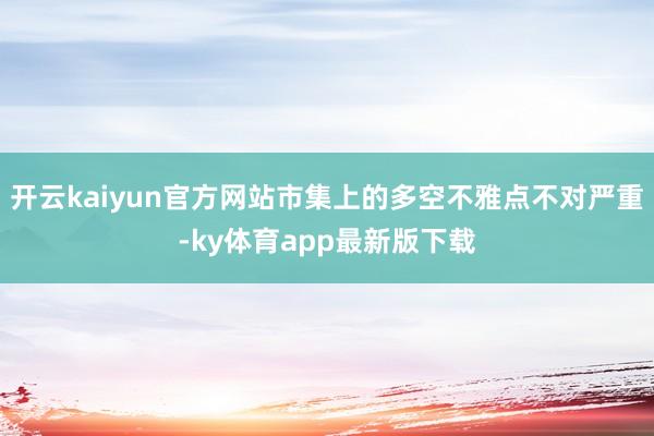 开云kaiyun官方网站市集上的多空不雅点不对严重-ky体育app最新版下载