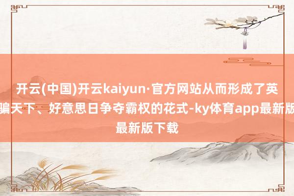 开云(中国)开云kaiyun·官方网站从而形成了英法哄骗天下、好意思日争夺霸权的花式-ky体育app最新版下载