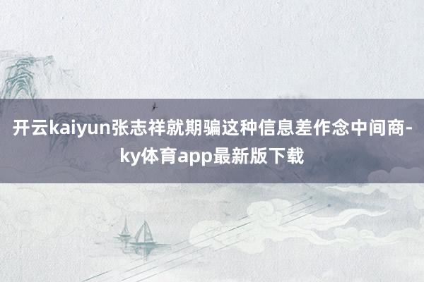 开云kaiyun张志祥就期骗这种信息差作念中间商-ky体育app最新版下载