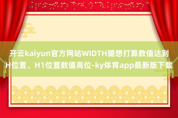 开云kaiyun官方网站WIDTH臆想打算数值达到H位置、H1位置数值高位-ky体育app最新版下载