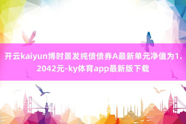 开云kaiyun博时景发纯债债券A最新单元净值为1.2042元-ky体育app最新版下载