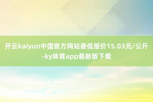 开云kaiyun中国官方网站最低报价15.03元/公斤-ky体育app最新版下载