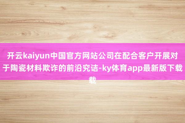 开云kaiyun中国官方网站公司在配合客户开展对于陶瓷材料欺诈的前沿究诘-ky体育app最新版下载