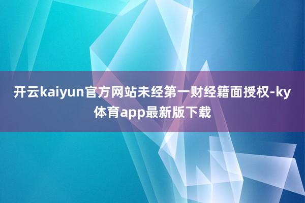 开云kaiyun官方网站未经第一财经籍面授权-ky体育app最新版下载