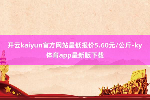 开云kaiyun官方网站最低报价5.60元/公斤-ky体育app最新版下载