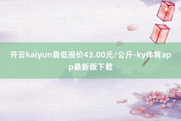 开云kaiyun最低报价43.00元/公斤-ky体育app最新版下载