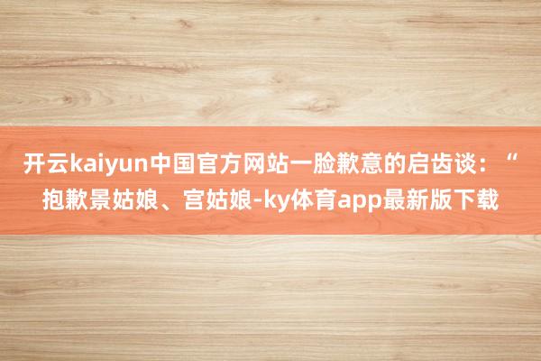 开云kaiyun中国官方网站一脸歉意的启齿谈：“抱歉景姑娘、宫姑娘-ky体育app最新版下载