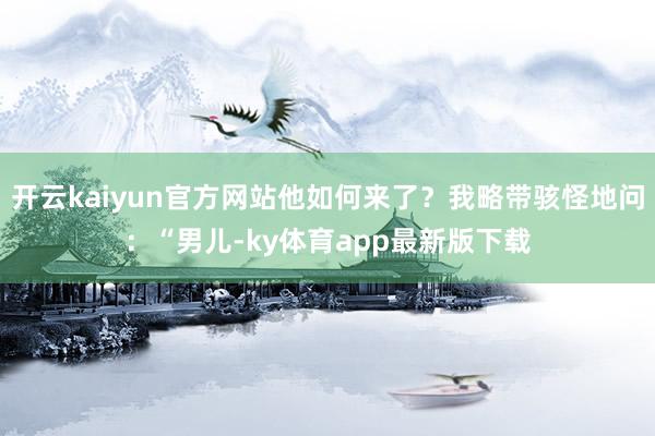 开云kaiyun官方网站他如何来了？我略带骇怪地问：“男儿-ky体育app最新版下载