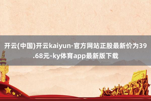 开云(中国)开云kaiyun·官方网站正股最新价为39.68元-ky体育app最新版下载