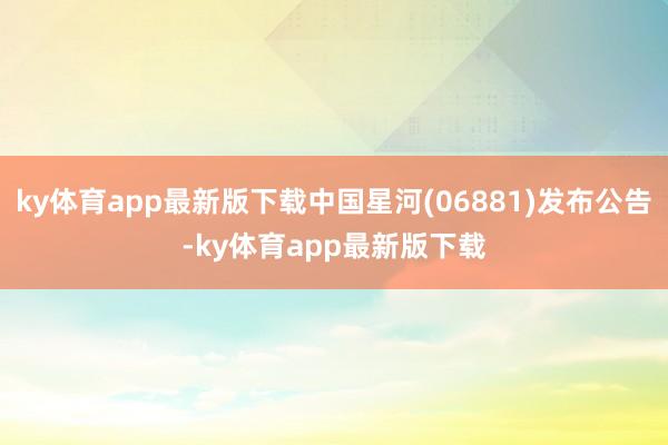 ky体育app最新版下载中国星河(06881)发布公告-ky体育app最新版下载