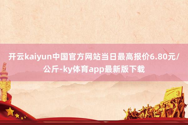 开云kaiyun中国官方网站当日最高报价6.80元/公斤-ky体育app最新版下载