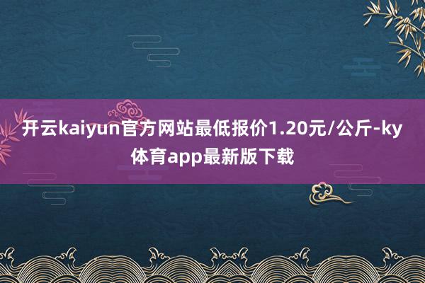 开云kaiyun官方网站最低报价1.20元/公斤-ky体育app最新版下载