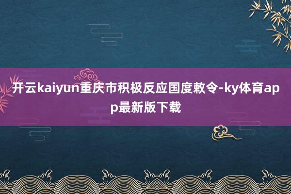 开云kaiyun重庆市积极反应国度敕令-ky体育app最新版下载