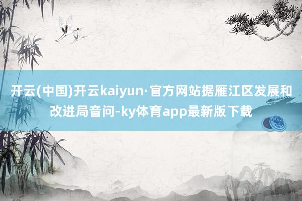 开云(中国)开云kaiyun·官方网站据雁江区发展和改进局音问-ky体育app最新版下载