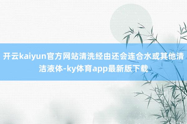 开云kaiyun官方网站清洗经由还会连合水或其他清洁液体-ky体育app最新版下载