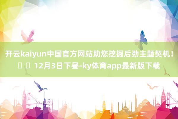 开云kaiyun中国官方网站助您挖掘后劲主题契机！		12月3日下昼-ky体育app最新版下载