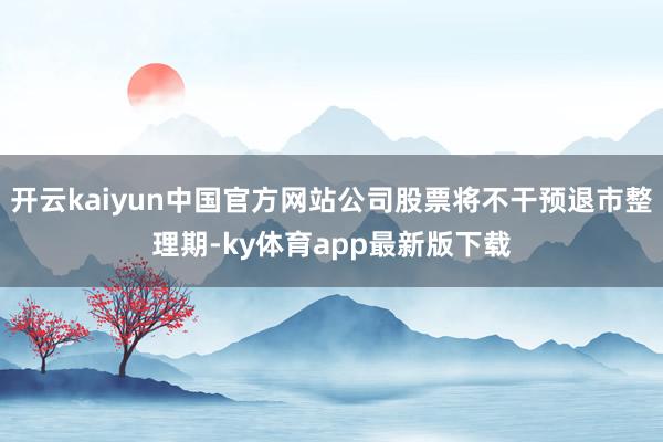 开云kaiyun中国官方网站公司股票将不干预退市整理期-ky体育app最新版下载