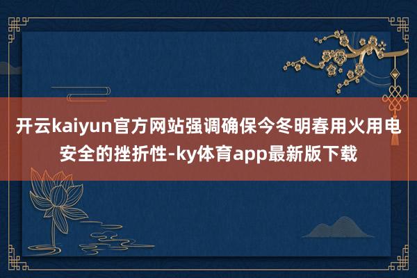 开云kaiyun官方网站强调确保今冬明春用火用电安全的挫折性-ky体育app最新版下载