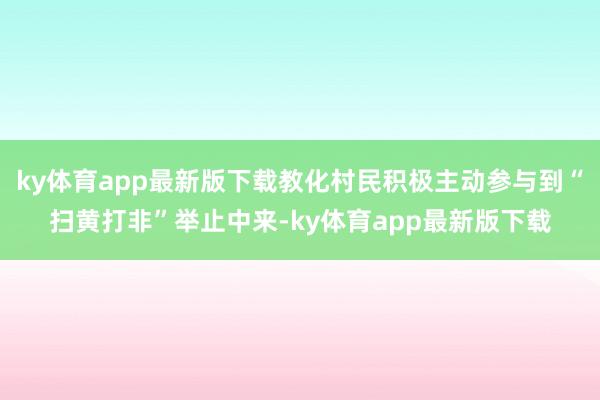 ky体育app最新版下载教化村民积极主动参与到“扫黄打非”举止中来-ky体育app最新版下载