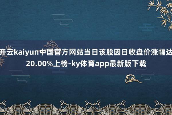 开云kaiyun中国官方网站当日该股因日收盘价涨幅达20.00%上榜-ky体育app最新版下载