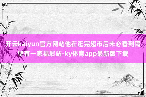 开云kaiyun官方网站他在逛完超市后未必看到隔壁有一家福彩站-ky体育app最新版下载