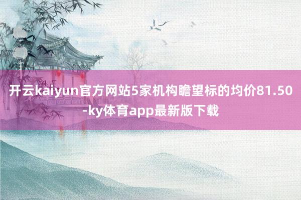 开云kaiyun官方网站5家机构瞻望标的均价81.50-ky体育app最新版下载