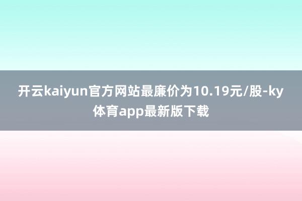 开云kaiyun官方网站最廉价为10.19元/股-ky体育app最新版下载