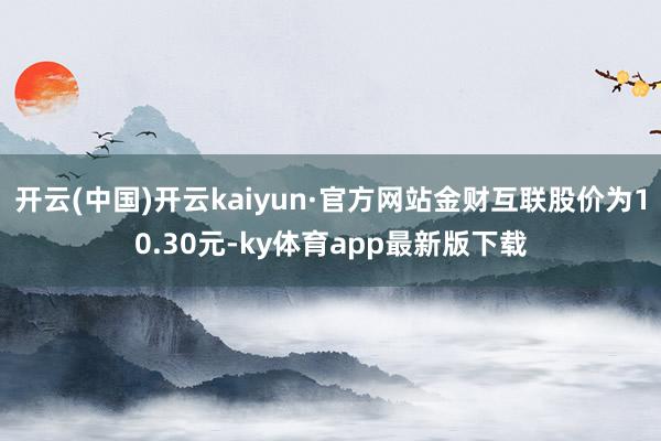 开云(中国)开云kaiyun·官方网站金财互联股价为10.30元-ky体育app最新版下载