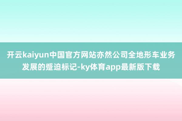 开云kaiyun中国官方网站亦然公司全地形车业务发展的蹙迫标记-ky体育app最新版下载