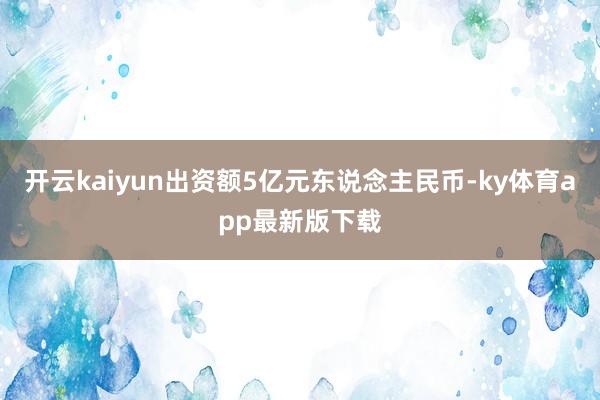 开云kaiyun出资额5亿元东说念主民币-ky体育app最新版下载