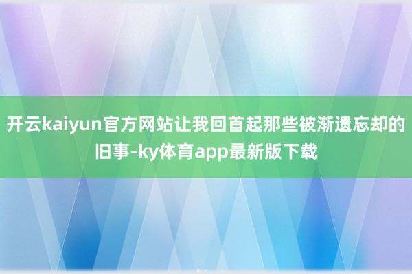 开云kaiyun官方网站让我回首起那些被渐遗忘却的旧事-ky体育app最新版下载