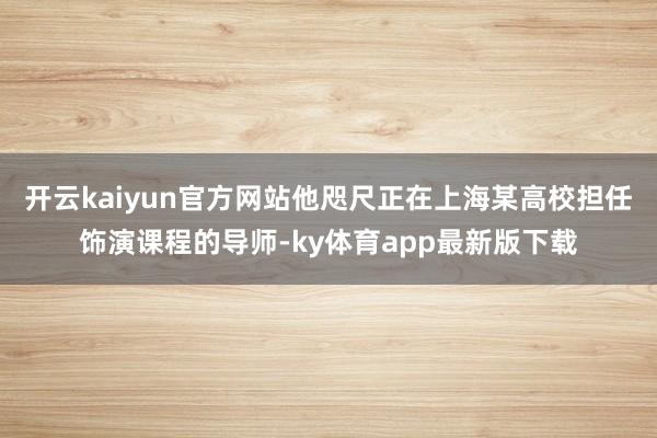 开云kaiyun官方网站他咫尺正在上海某高校担任饰演课程的导师-ky体育app最新版下载