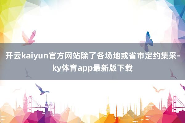 开云kaiyun官方网站除了各场地或省市定约集采-ky体育app最新版下载