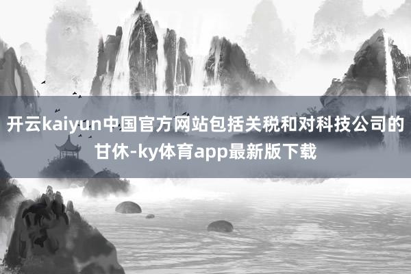 开云kaiyun中国官方网站包括关税和对科技公司的甘休-ky体育app最新版下载